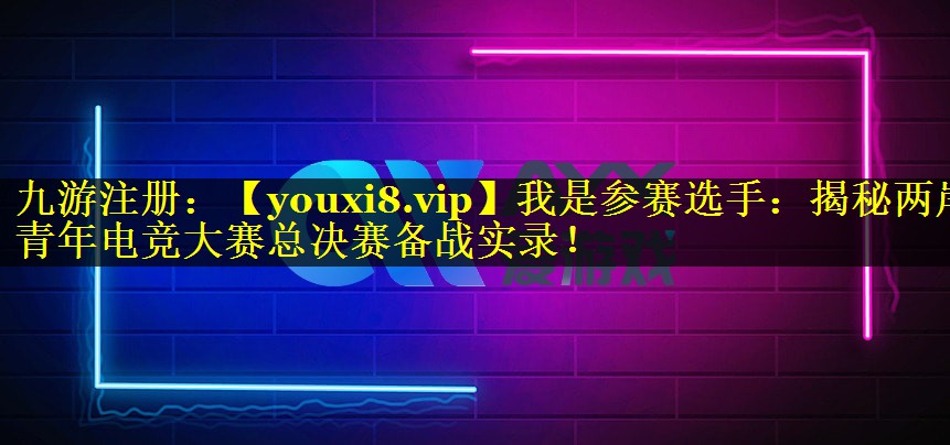 我是参赛选手：揭秘两岸青年电竞大赛总决赛备战实录！